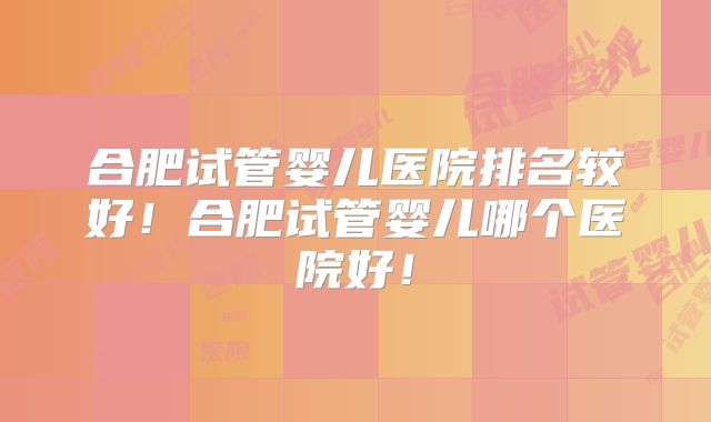 合肥试管婴儿医院排名较好！合肥试管婴儿哪个医院好！