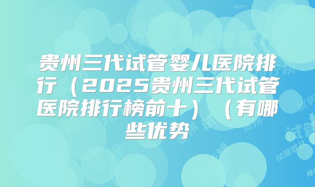 贵州三代试管婴儿医院排行（2025贵州三代试管医院排行榜前十）（有哪些优势