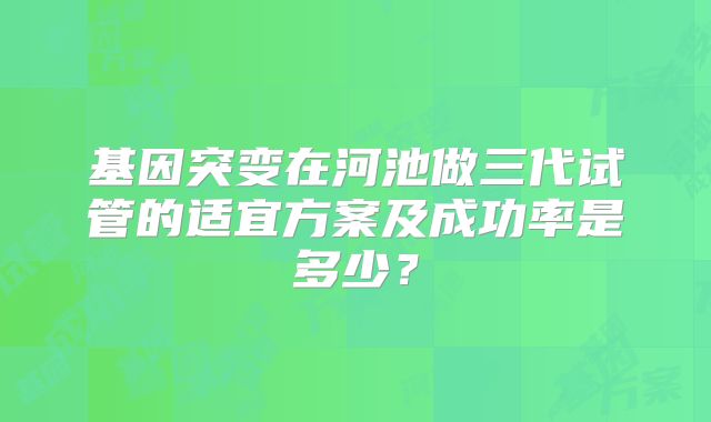 基因突变在河池做三代试管的适宜方案及成功率是多少？