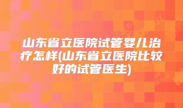 山东省立医院试管婴儿治疗怎样(山东省立医院比较好的试管医生)