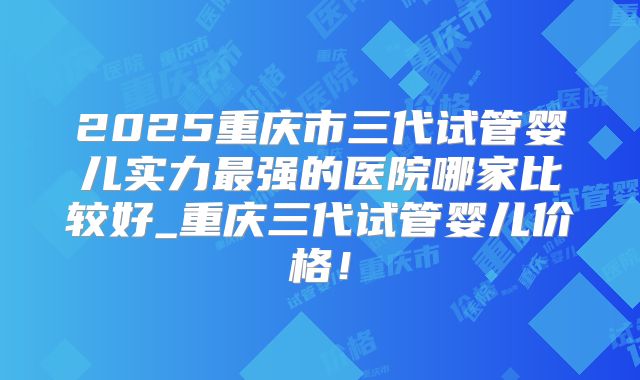2025重庆市三代试管婴儿实力最强的医院哪家比较好_重庆三代试管婴儿价格！