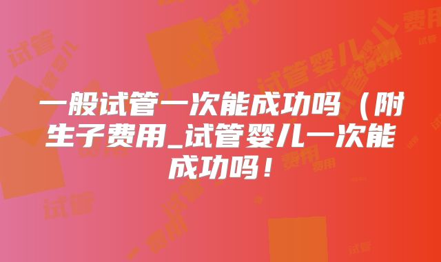 一般试管一次能成功吗（附生子费用_试管婴儿一次能成功吗！