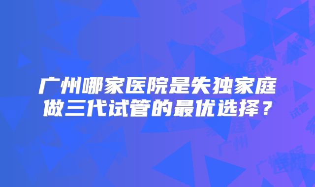 广州哪家医院是失独家庭做三代试管的最优选择？