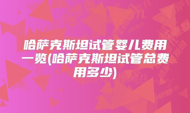 哈萨克斯坦试管婴儿费用一览(哈萨克斯坦试管总费用多少)