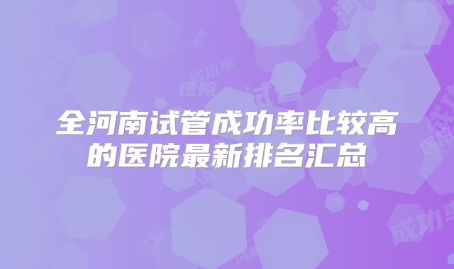 全河南试管成功率比较高的医院最新排名汇总