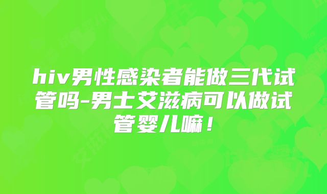 hiv男性感染者能做三代试管吗-男士艾滋病可以做试管婴儿嘛！