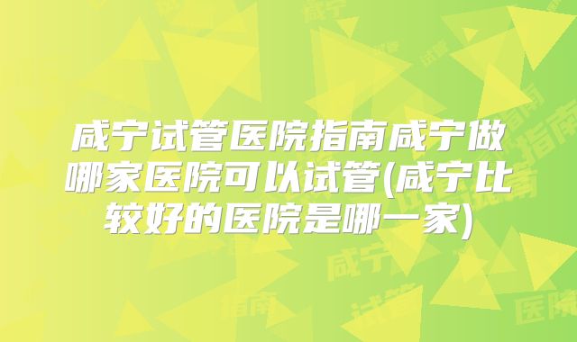 咸宁试管医院指南咸宁做哪家医院可以试管(咸宁比较好的医院是哪一家)