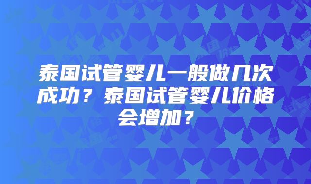 泰国试管婴儿一般做几次成功？泰国试管婴儿价格会增加？