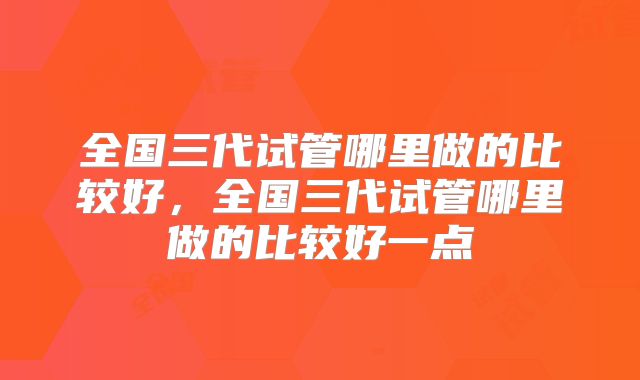 全国三代试管哪里做的比较好,全国三代试管哪里做的比较好一点