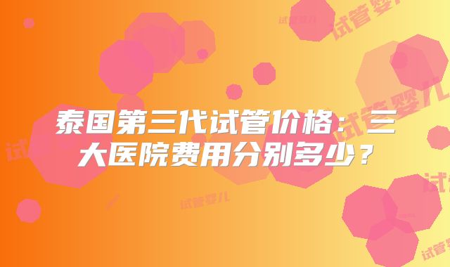 泰国第三代试管价格：三大医院费用分别多少？