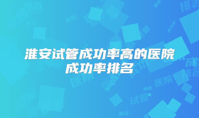 淮安试管成功率高的医院成功率排名