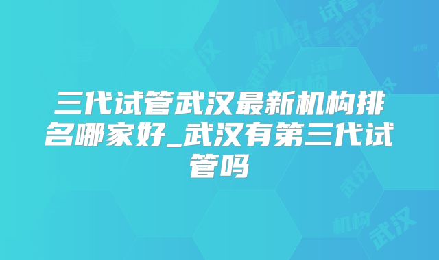 三代试管武汉最新机构排名哪家好_武汉有第三代试管吗