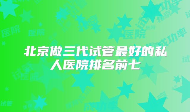 北京做三代试管最好的私人医院排名前七