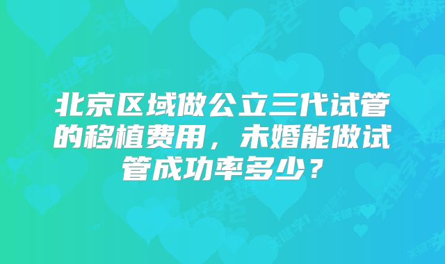 北京区域做公立三代试管的移植费用,未婚能做试管成功率多少?
