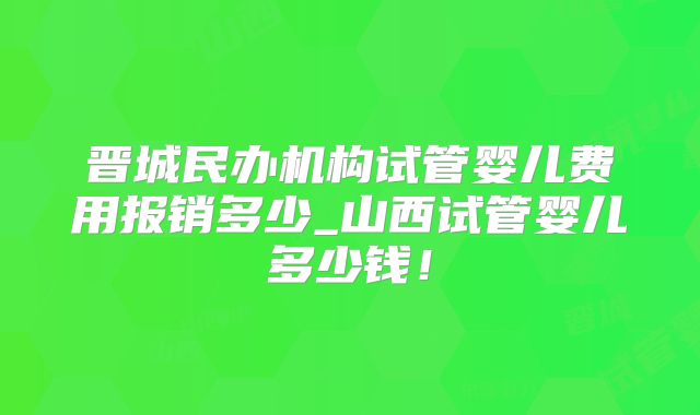 晋城民办机构试管婴儿费用报销多少_山西试管婴儿多少钱！