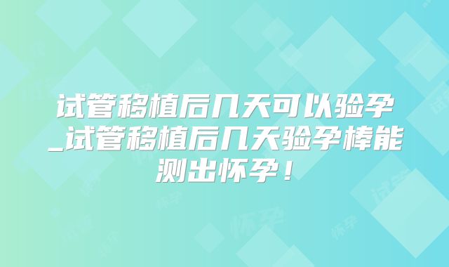 试管移植后几天可以验孕_试管移植后几天验孕棒能测出怀孕!