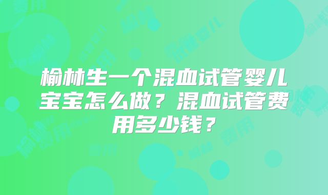 榆林生一个混血试管婴儿宝宝怎么做？混血试管费用多少钱？