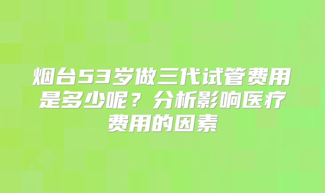 烟台53岁做三代试管费用是多少呢?分析影响医疗费用的因素