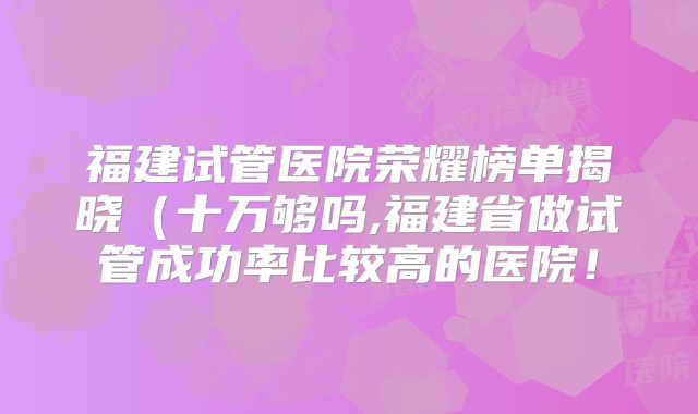 福建试管医院荣耀榜单揭晓(十万够吗,福建省做试管成功率比较高的医院!