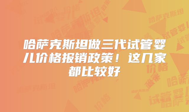 哈萨克斯坦做三代试管婴儿价格报销政策!这几家都比较好