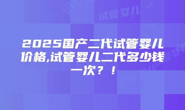 2025国产二代试管婴儿价格,试管婴儿二代多少钱一次?!