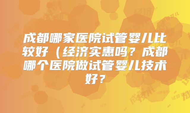 成都哪家医院试管婴儿比较好（经济实惠吗？成都哪个医院做试管婴儿技术好？