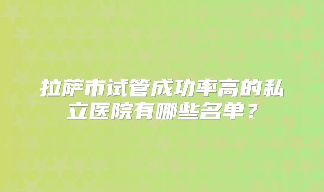 拉萨市试管成功率高的私立医院有哪些名单?