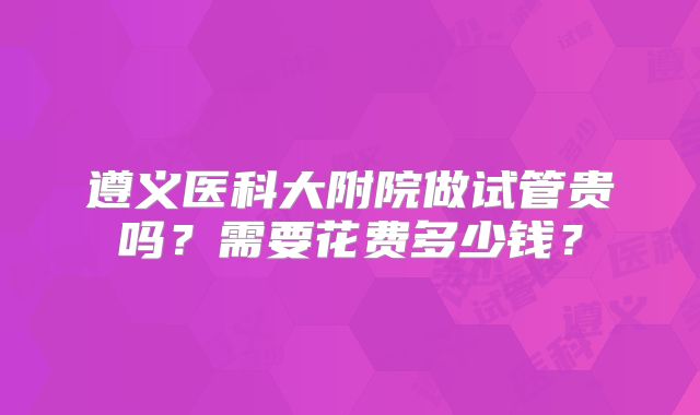遵义医科大附院做试管贵吗?需要花费多少钱?