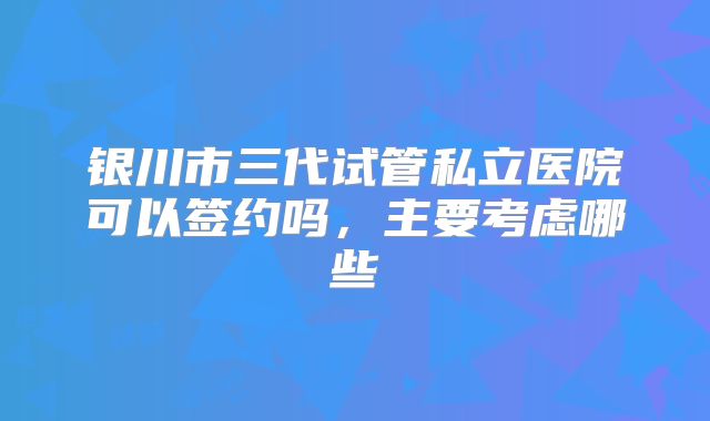 银川市三代试管私立医院可以签约吗，主要考虑哪些
