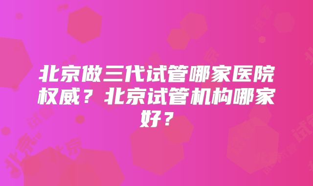 北京做三代试管哪家医院权威?北京试管机构哪家好?