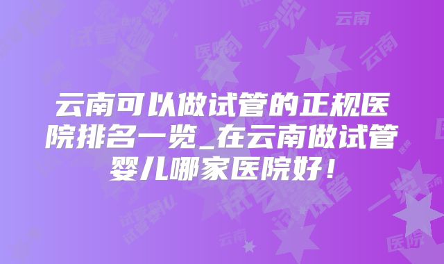 云南可以做试管的正规医院排名一览_在云南做试管婴儿哪家医院好!
