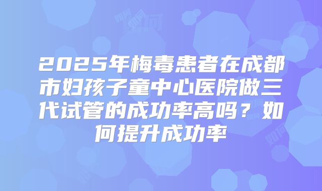 2025年梅毒患者在成都市妇孩子童中心医院做三代试管的成功率高吗？如何提升成功率