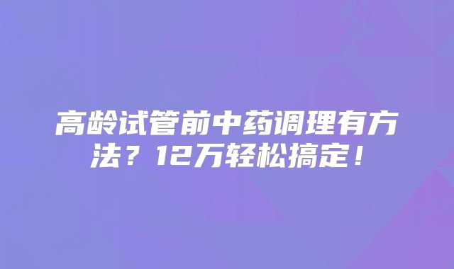 高龄试管前中药调理有方法?12万轻松搞定!