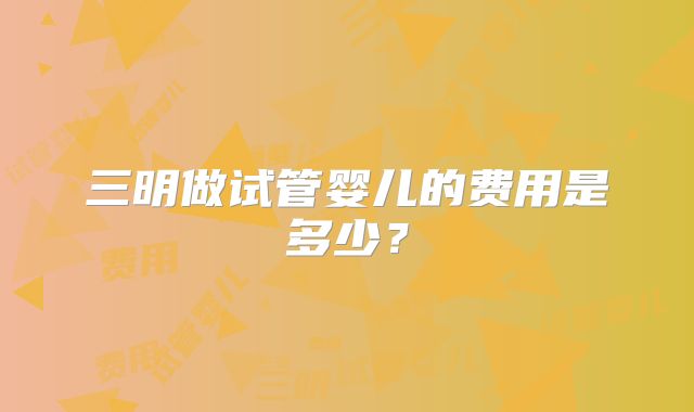 三明做试管婴儿的费用是多少？
