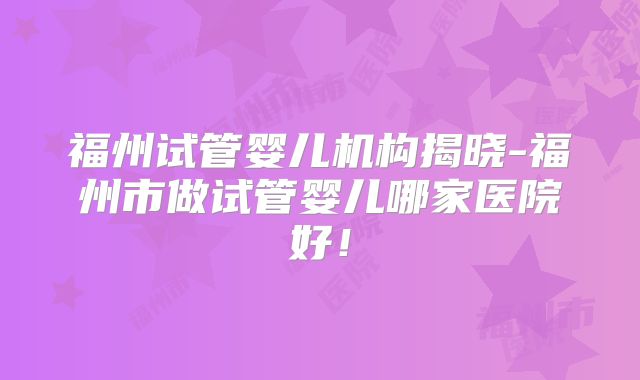 福州试管婴儿机构揭晓-福州市做试管婴儿哪家医院好!