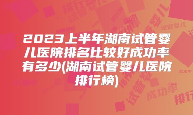 2023上半年湖南试管婴儿医院排名比较好成功率有多少(湖南试管婴儿医院排行榜)