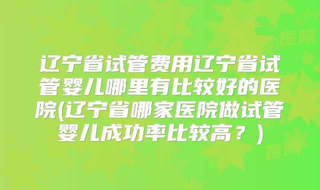 辽宁省试管费用辽宁省试管婴儿哪里有比较好的医院(辽宁省哪家医院做试管婴儿成功率比较高？)