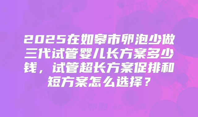2025在如皋市卵泡少做三代试管婴儿长方案多少钱，试管超长方案促排和短方案怎么选择？