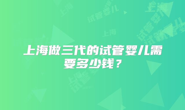 上海做三代的试管婴儿需要多少钱?
