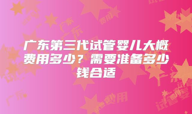 广东第三代试管婴儿大概费用多少?需要准备多少钱合适