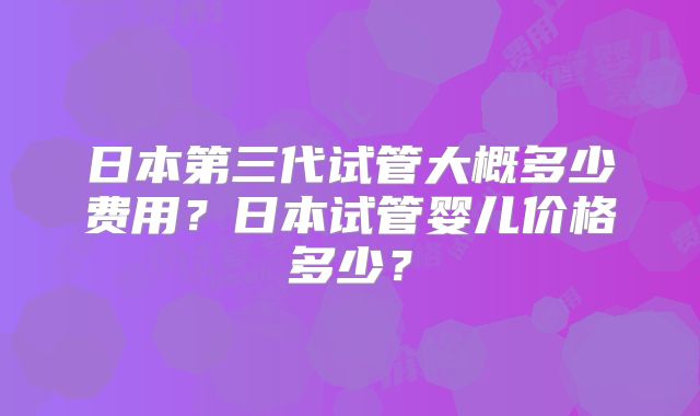 日本第三代试管大概多少费用?日本试管婴儿价格多少?