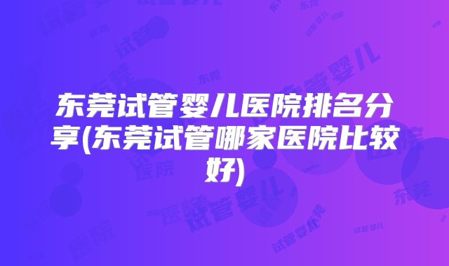 东莞试管婴儿医院排名分享(东莞试管哪家医院比较好)