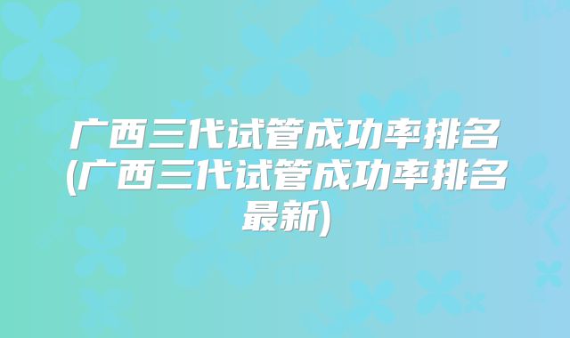 广西三代试管成功率排名(广西三代试管成功率排名最新)