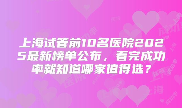 上海试管前10名医院2025最新榜单公布，看完成功率就知道哪家值得选？