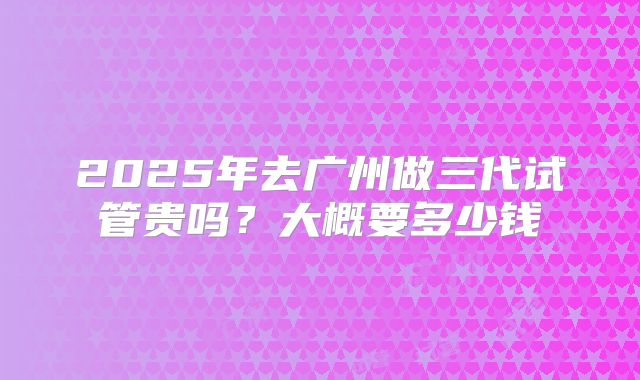 2025年去广州做三代试管贵吗？大概要多少钱