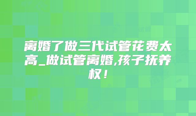 离婚了做三代试管花费太高_做试管离婚,孩子抚养权!