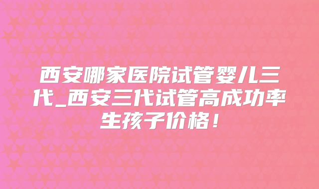西安哪家医院试管婴儿三代_西安三代试管高成功率生孩子价格！