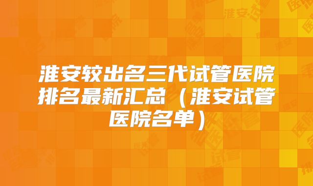 淮安较出名三代试管医院排名最新汇总（淮安试管医院名单）