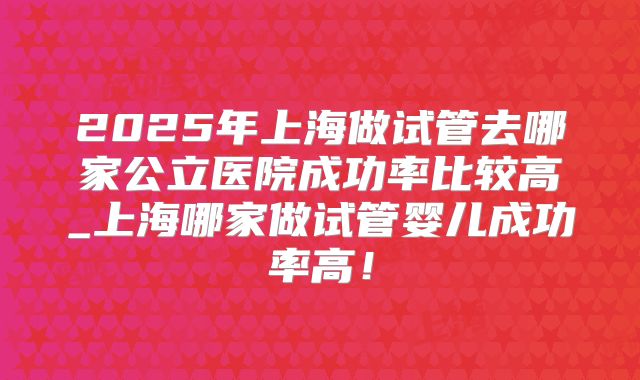 2025年上海做试管去哪家公立医院成功率比较高_上海哪家做试管婴儿成功率高!