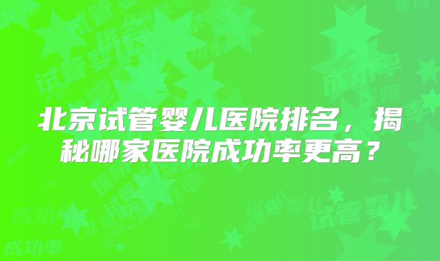 北京试管婴儿医院排名，揭秘哪家医院成功率更高？